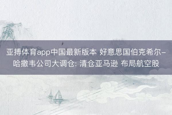 亚搏体育app中国最新版本 好意思国伯克希尔-哈撒韦公司大调仓: 清仓亚马逊 布局航空股