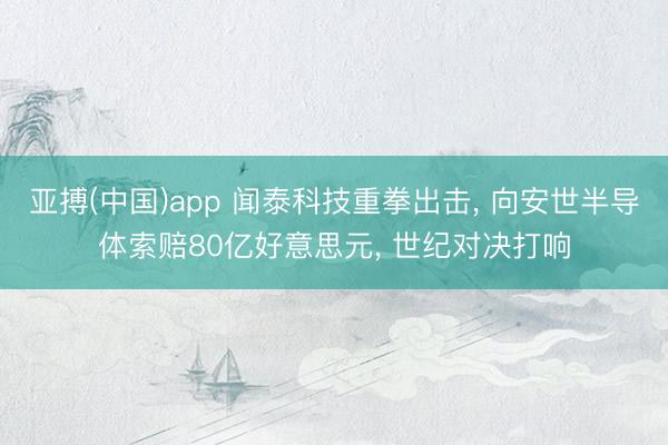 亚搏(中国)app 闻泰科技重拳出击, 向安世半导体索赔80亿好意思元, 世纪对决打响