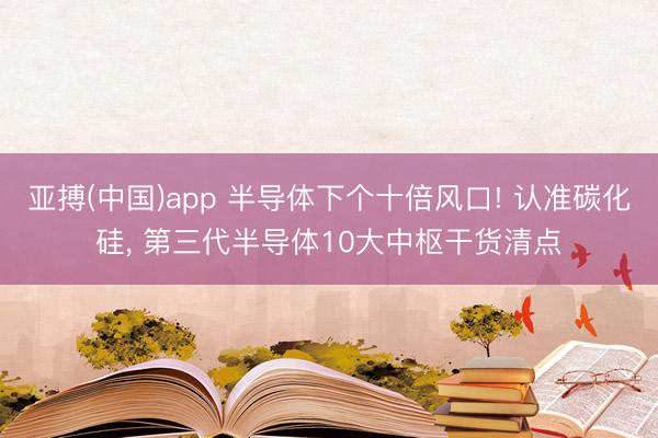 亚搏(中国)app 半导体下个十倍风口! 认准碳化硅， 第三代半导体10大中枢干货清点