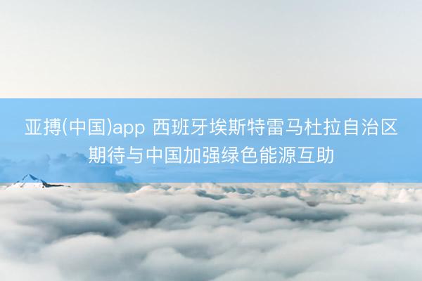 亚搏(中国)app 西班牙埃斯特雷马杜拉自治区期待与中国加强绿色能源互助
