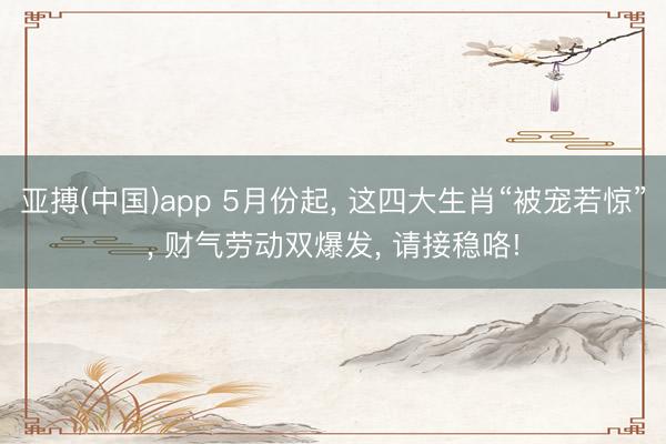 亚搏(中国)app 5月份起， 这四大生肖“被宠若惊”， 财气劳动双爆发， 请接稳咯!