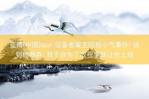 亚搏(中国)app 设备者雇主回报小气事件! 谈到杨瀚森: 我不会为了收视率就让他上场
