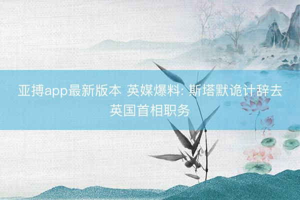 亚搏app最新版本 英媒爆料: 斯塔默诡计辞去英国首相职务