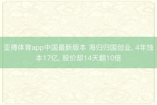 亚搏体育app中国最新版本 海归归国创业， 4年蚀本17亿， 股价却14天翻10倍