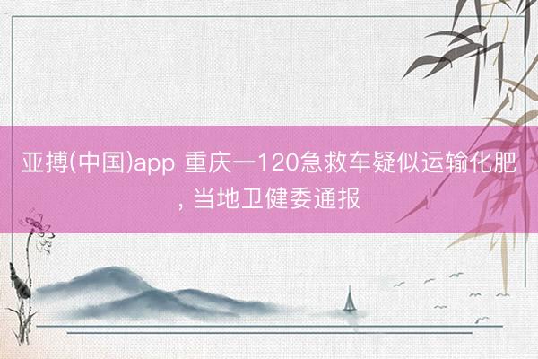 亚搏(中国)app 重庆一120急救车疑似运输化肥， 当地卫健委通报