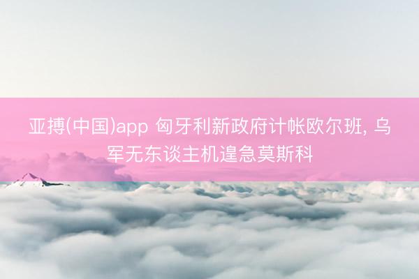 亚搏(中国)app 匈牙利新政府计帐欧尔班, 乌军无东谈主机遑急莫斯科