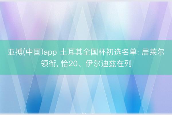 亚搏(中国)app 土耳其全国杯初选名单: 居莱尔领衔， 恰20、伊尔迪兹在列