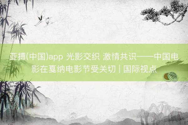 亚搏(中国)app 光影交织 激情共识——中国电影在戛纳电影节受关切 | 国际视点