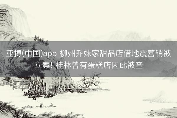 亚搏(中国)app 柳州乔妹家甜品店借地震营销被立案! 桂林曾有蛋糕店因此被查