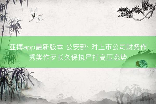 亚搏app最新版本 公安部: 对上市公司财务作秀类作歹长久保执严打高压态势