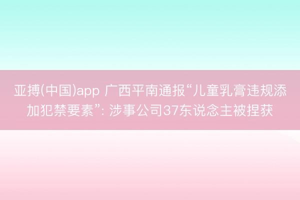 亚搏(中国)app 广西平南通报“儿童乳膏违规添加犯禁要素”: 涉事公司37东说念主被捏获