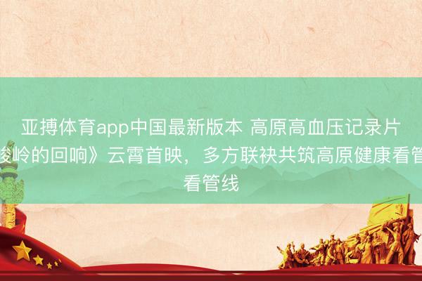 亚搏体育app中国最新版本 高原高血压记录片《峻岭的回响》云霄首映，多方联袂共筑高原健康看管线
