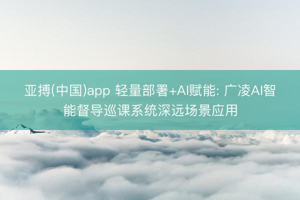 亚搏(中国)app 轻量部署+AI赋能: 广凌AI智能督导巡课系统深远场景应用