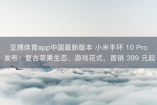 亚搏体育app中国最新版本 小米手环 10 Pro 发布：复古苹果生态、游戏花式，首销 399 元起