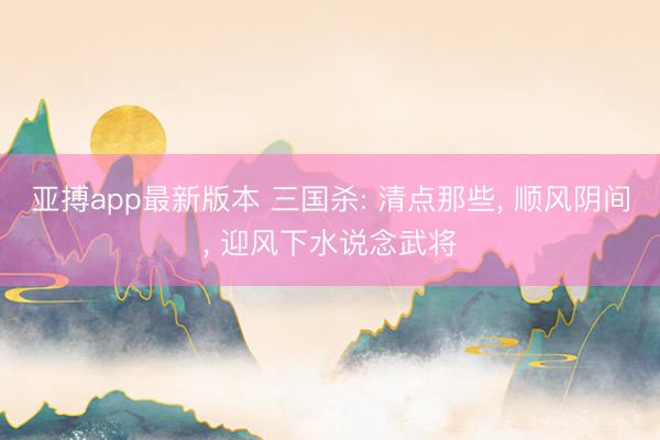 亚搏app最新版本 三国杀: 清点那些， 顺风阴间， 迎风下水说念武将