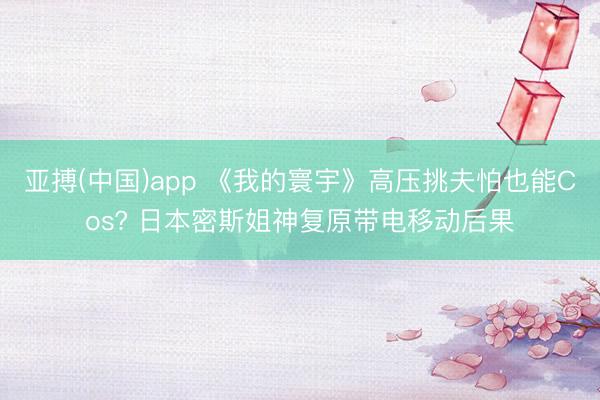 亚搏(中国)app 《我的寰宇》高压挑夫怕也能Cos? 日本密斯姐神复原带电移动后果