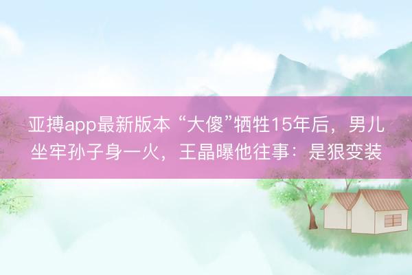亚搏app最新版本 “大傻”牺牲15年后，男儿坐牢孙子身一火，王晶曝他往事：是狠变装