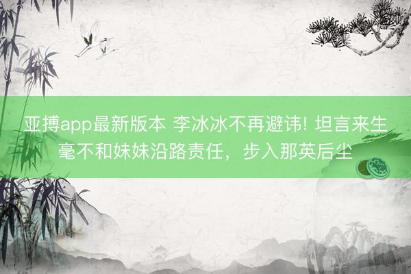 亚搏app最新版本 李冰冰不再避讳! 坦言来生毫不和妹妹沿路责任，步入那英后尘