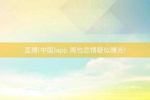 亚搏(中国)app 周也恋情疑似曝光!