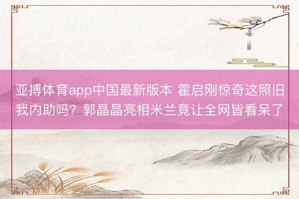 亚搏体育app中国最新版本 霍启刚惊奇这照旧我内助吗?郭晶晶亮相米兰竟让全网皆看呆了