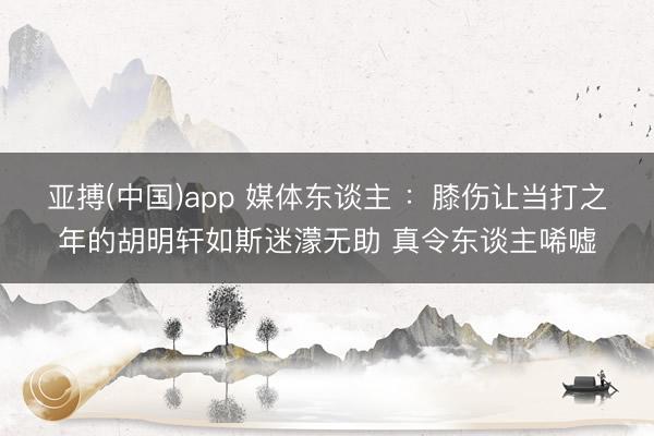 亚搏(中国)app 媒体东谈主 :膝伤让当打之年的胡明轩如斯迷濛无助 真令东谈主唏嘘