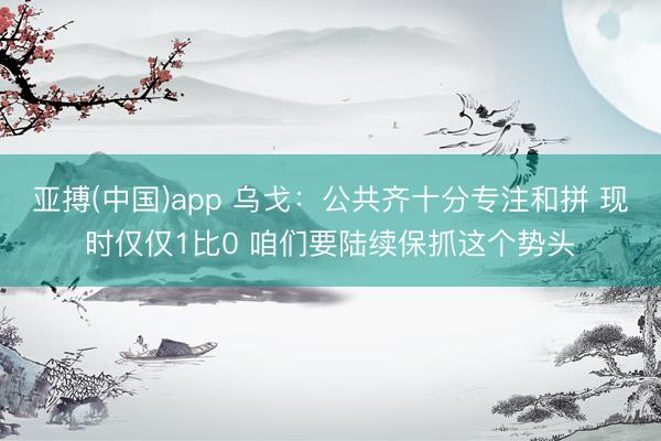 亚搏(中国)app 乌戈：公共齐十分专注和拼 现时仅仅1比0