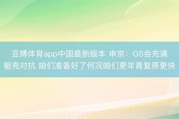 亚搏体育app中国最新版本 申京：G5会充满躯壳对抗 咱们准
