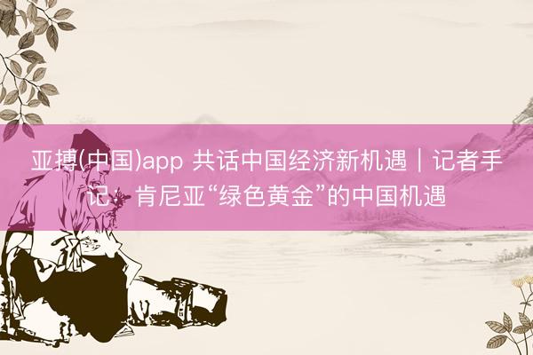 亚搏(中国)app 共话中国经济新机遇|记者手记:肯尼亚“绿色黄金”的中国机遇