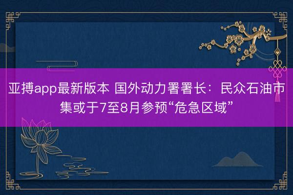 亚搏app最新版本 国外动力署署长:民众石油市集或于7至8月参预“危急区域”