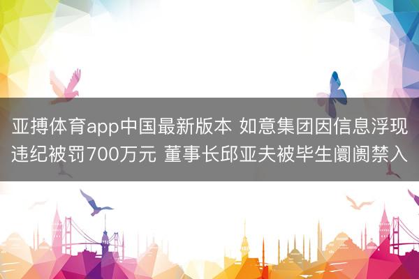 亚搏体育app中国最新版本 如意集团因信息浮现违纪被罚700万元 董事长邱亚夫被毕生阛阓禁入