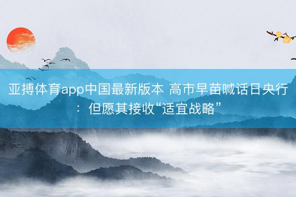 亚搏体育app中国最新版本 高市早苗喊话日央行：但愿其接收“适宜战略”