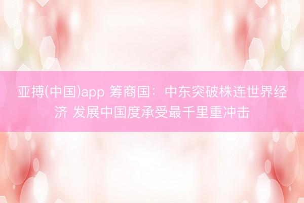 亚搏(中国)app 筹商国:中东突破株连世界经济 发展中国度承受最千里重冲击