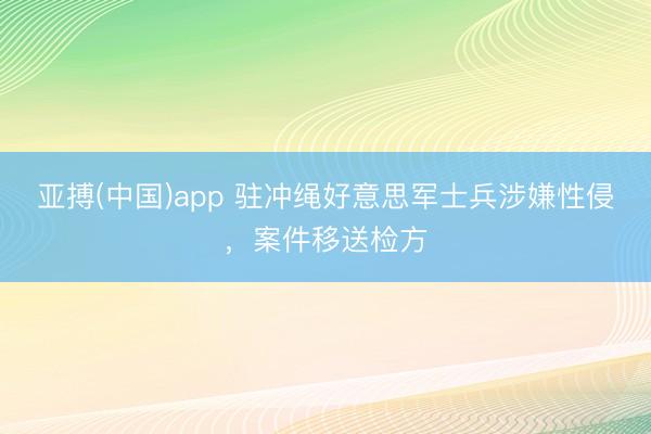 亚搏(中国)app 驻冲绳好意思军士兵涉嫌性侵，案件移送检方