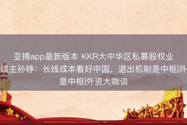 亚搏app最新版本 KKR大中华区私募股权业务慎重东谈主孙铮:长线成本看好中国,退出机制是中枢|外资大咖谈