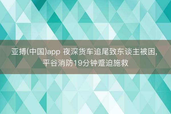 亚搏(中国)app 夜深货车追尾致东谈主被困， 平谷消防19分钟蹙迫施救
