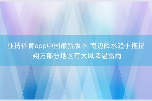 亚搏体育app中国最新版本 南边降水趋于拖拉 朔方部分地区有大风降温雷雨