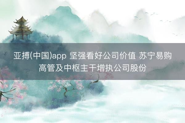 亚搏(中国)app 坚强看好公司价值 苏宁易购高管及中枢主干增执公司股份