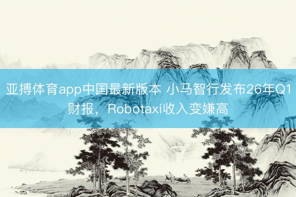 亚搏体育app中国最新版本 小马智行发布26年Q1财报，Robotaxi收入变嫌高
