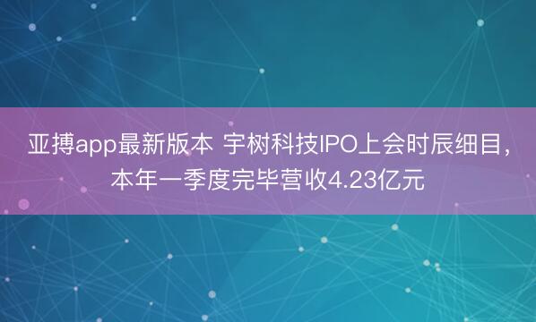 亚搏app最新版本 宇树科技IPO上会时辰细目，本年一季度完毕营收4.23亿元