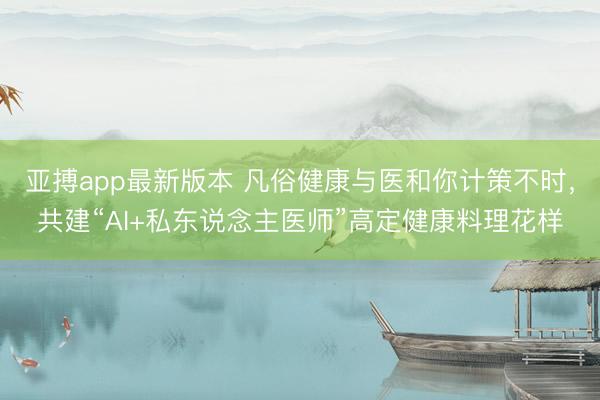亚搏app最新版本 凡俗健康与医和你计策不时，共建“AI+私东说念主医师”高定健康料理花样