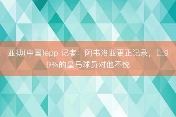 亚搏(中国)app 记者：阿韦洛亚更正记录，让99%的皇马球员对他不悦