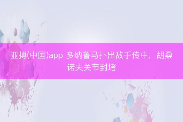 亚搏(中国)app 多纳鲁马扑出敌手传中，胡桑诺夫关节封堵