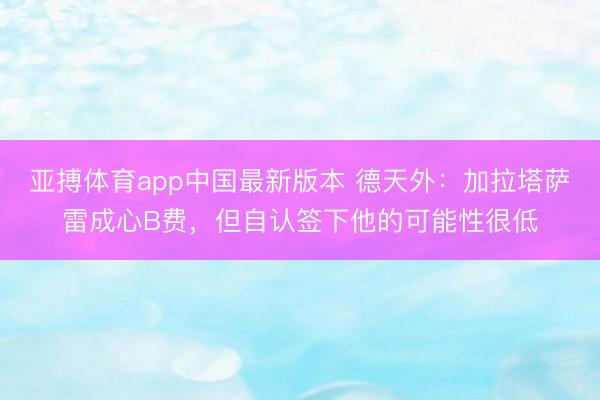 亚搏体育app中国最新版本 德天外：加拉塔萨雷成心B费，但自认签下他的可能性很低