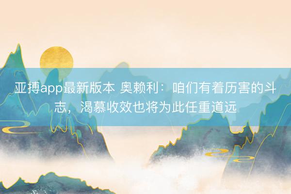 亚搏app最新版本 奥赖利：咱们有着历害的斗志，渴慕收效也将为此任重道远