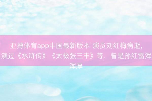 亚搏体育app中国最新版本 演员刘红梅病逝，出演过《水浒传》《太极张三丰》等，曾是孙红雷浑厚