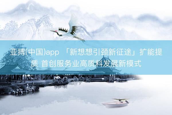 亚搏(中国)app 「新想想引颈新征途」扩能提质 首创服务业高质料发展新模式