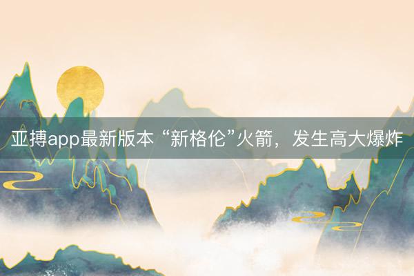 亚搏app最新版本 “新格伦”火箭，发生高大爆炸
