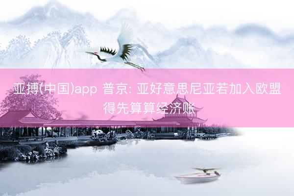 亚搏(中国)app 普京: 亚好意思尼亚若加入欧盟 得先算算经济账
