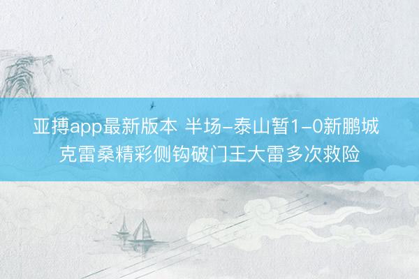 亚搏app最新版本 半场-泰山暂1-0新鹏城 克雷桑精彩侧钩破门王大雷多次救险