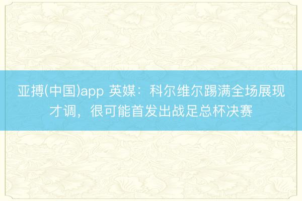 亚搏(中国)app 英媒:科尔维尔踢满全场展现才调,很可能首发出战足总杯决赛